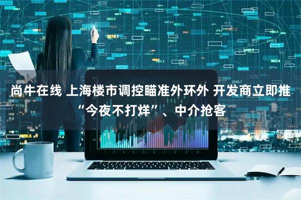 尚牛在线 上海楼市调控瞄准外环外 开发商立即推“今夜不打烊”、中介抢客