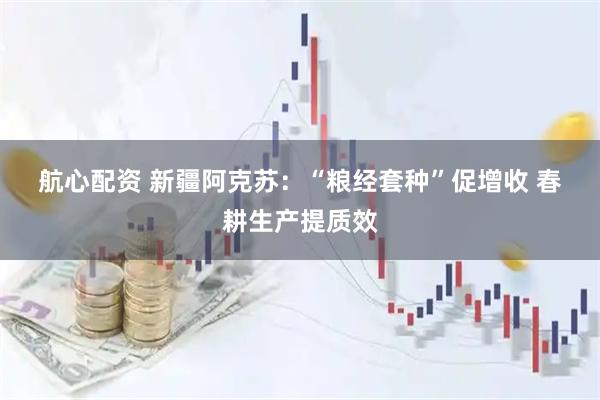 航心配资 新疆阿克苏：“粮经套种”促增收 春耕生产提质效