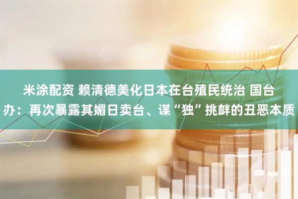 米涂配资 赖清德美化日本在台殖民统治 国台办：再次暴露其媚日卖台、谋“独”挑衅的丑恶本质