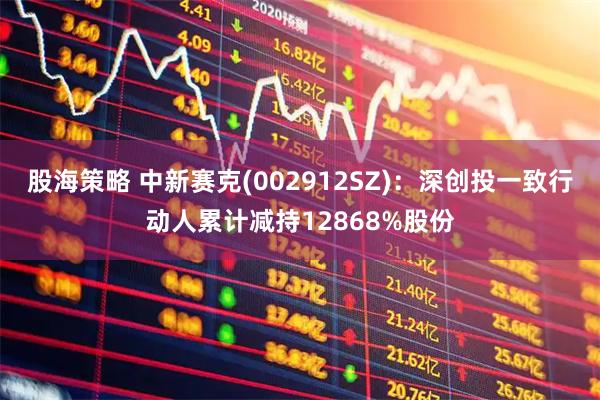 股海策略 中新赛克(002912SZ)：深创投一致行动人累计减持12868%股份