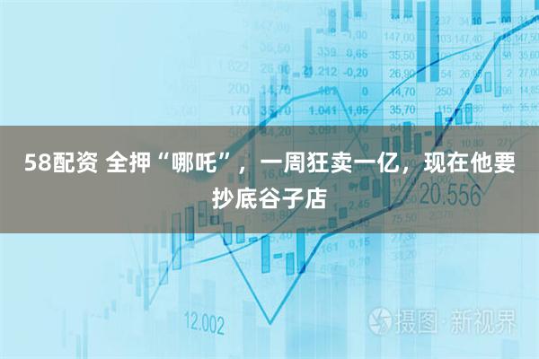 58配资 全押“哪吒”，一周狂卖一亿，现在他要抄底谷子店