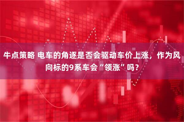 牛点策略 电车的角逐是否会驱动车价上涨，作为风向标的9系车会“领涨”吗？