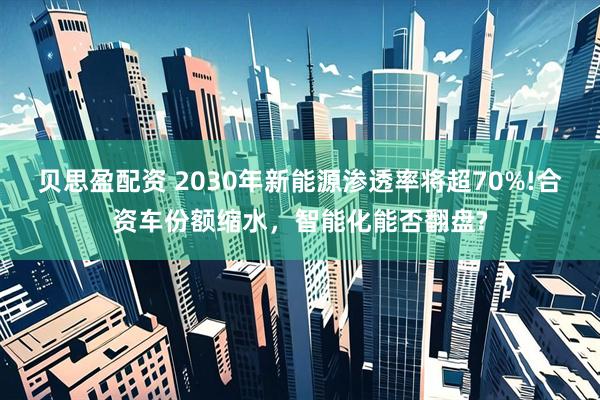 贝思盈配资 2030年新能源渗透率将超70%!合资车份额缩水，智能化能否翻盘?