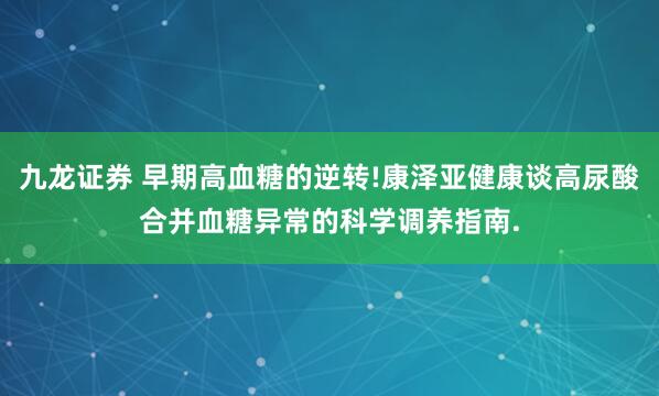 九龙证券 早期高血糖的逆转!康泽亚健康谈高尿酸合并血糖异常的科学调养指南.