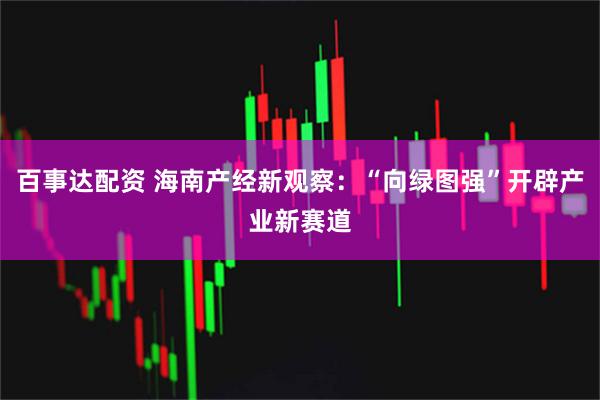 百事达配资 海南产经新观察：“向绿图强”开辟产业新赛道