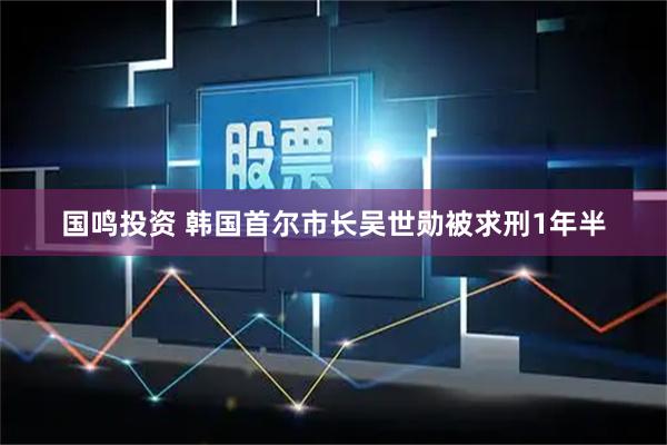 国鸣投资 韩国首尔市长吴世勋被求刑1年半