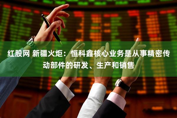 红股网 新疆火炬：恒科鑫核心业务是从事精密传动部件的研发、生产和销售