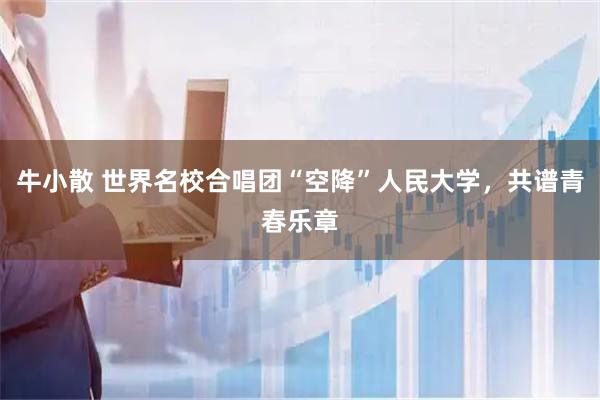 牛小散 世界名校合唱团“空降”人民大学，共谱青春乐章