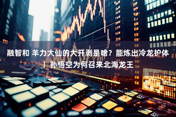 融智和 羊力大仙的大开剥是啥？能炼出冷龙护体！孙悟空为何召来北海龙王