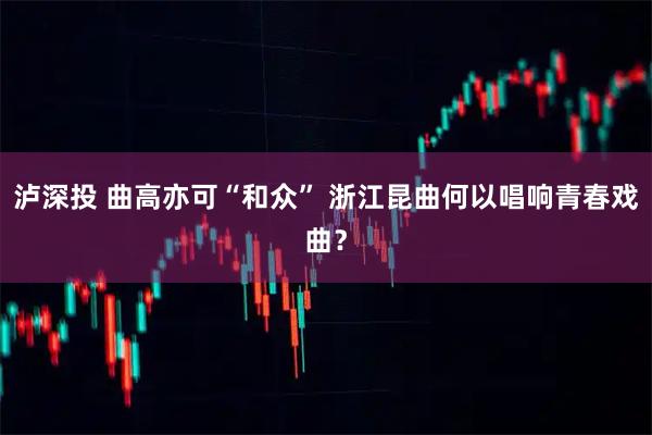 泸深投 曲高亦可“和众” 浙江昆曲何以唱响青春戏曲？