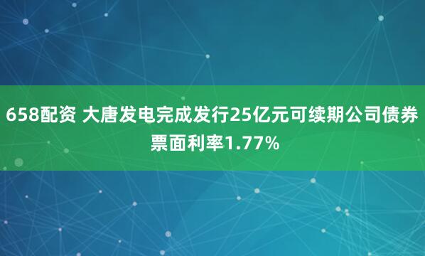 658配资 大唐发电完成发行25亿元可续期公司债券 票面利率1.77%