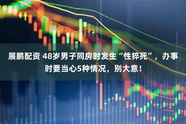 展鹏配资 48岁男子同房时发生“性猝死”，办事时要当心5种情况，别大意！