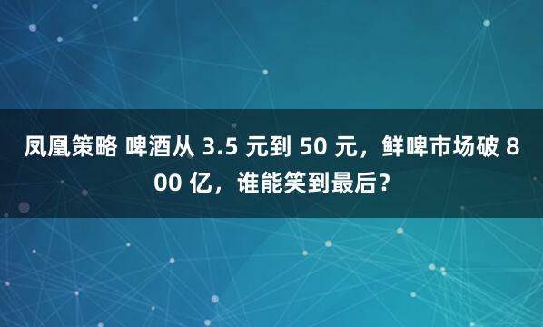 凤凰策略 啤酒从 3.5 元到 50 元，鲜啤市场破 800 亿，谁能笑到最后？