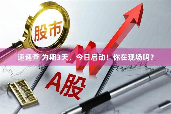 速速查 为期3天，今日启动！你在现场吗？