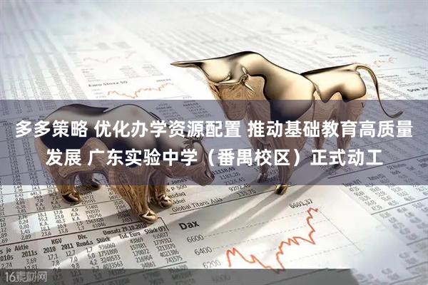 多多策略 优化办学资源配置 推动基础教育高质量发展 广东实验中学（番禺校区）正式动工