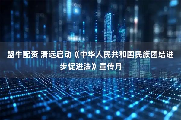 盟牛配资 清远启动《中华人民共和国民族团结进步促进法》宣传月